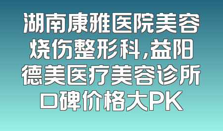湖南康雅医院美容烧伤整形科，益阳德美医疗美容诊所口碑价格大PK