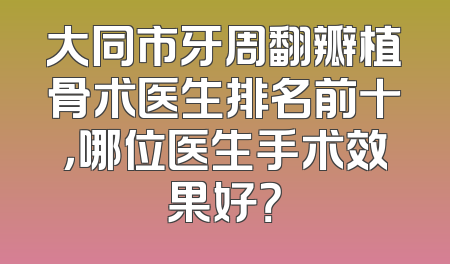 大同市牙周翻瓣植骨术医生排名前十，哪位医生手术效果好？