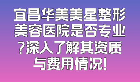 宜昌华美美星整形美容医院是否专业？深入了解其资质与费用情况！