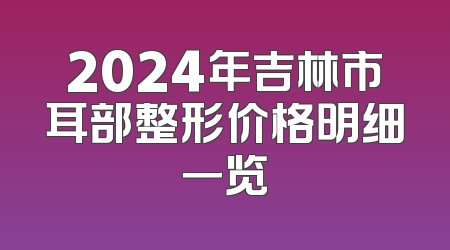 2024年吉林市耳部整形价格明细一览