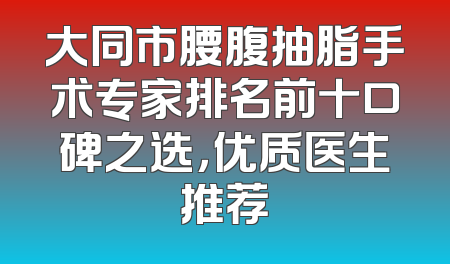 大同市腰腹抽脂手术专家排名前十口碑之选，优质医生推荐