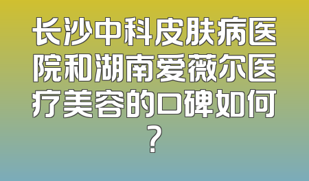 长沙中科皮肤病医院和湖南爱薇尔医疗美容的口碑如何？