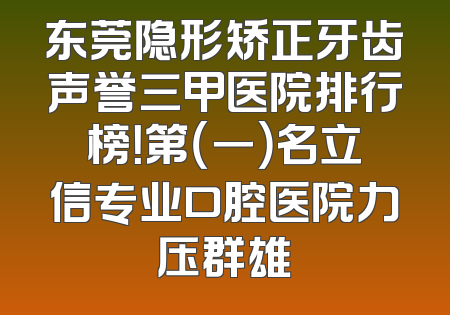 东莞隐形矫正牙齿声誉三甲医院排行榜！第（一）名立信专业口腔医院力压群雄