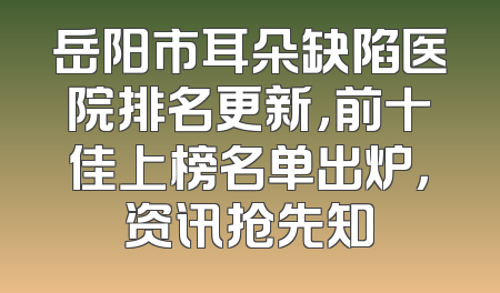 岳阳市耳朵缺陷医院排名更新，前十佳上榜名单出炉，资讯抢先知