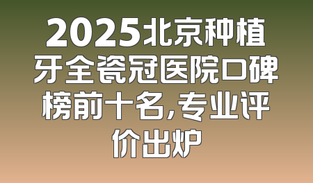 2025北京种植牙全瓷冠医院口碑榜前十名，专业评价出炉