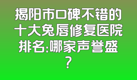 揭阳市口碑不错的十大兔唇修复医院排名：哪家声誉盛？