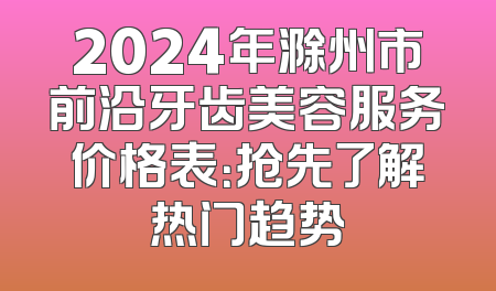 2024年滁州市前沿牙齿美容服务价格表：抢先了解热门趋势