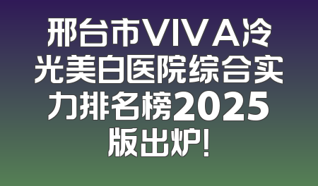 邢台市VIVA冷光美白医院综合实力排名榜2025版出炉！