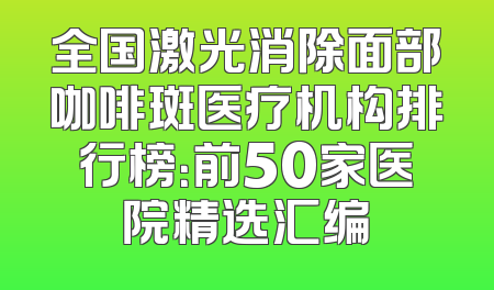 全国激光消除面部咖啡斑医疗机构排行榜：前50家医院精选汇编