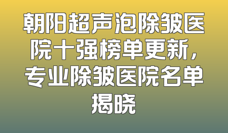 朝阳超声泡除皱医院十强榜单更新，专业除皱医院名单揭晓