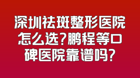 深圳祛斑整形医院怎么选？鹏程等口碑医院靠谱吗？
