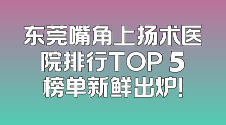 东莞嘴角上扬术医院排行TOP 5榜单新鲜出炉！