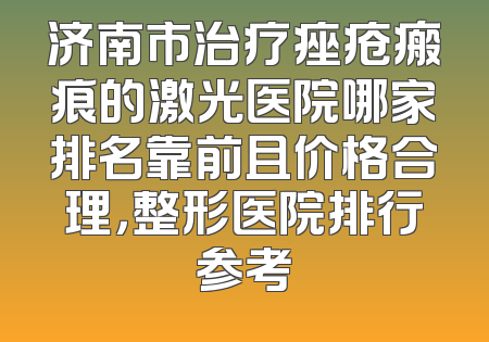 济南市治疗痤疮瘢痕的激光医院哪家排名靠前且价格合理，整形医院排行参考