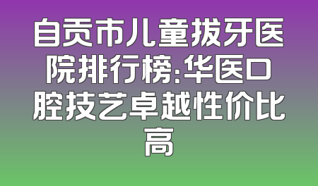 自贡市儿童拔牙医院排行榜：华医口腔技艺卓越性价比高