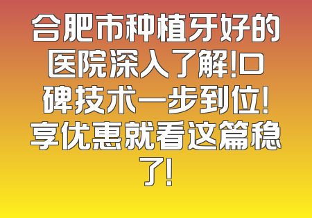 合肥市种植牙好的医院深入了解！口碑技术一步到位！享优惠就看这篇稳了！
