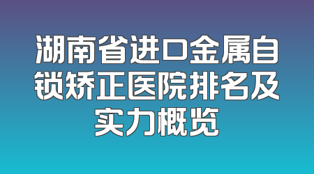 湖南省进口金属自锁矫正医院排名及实力概览