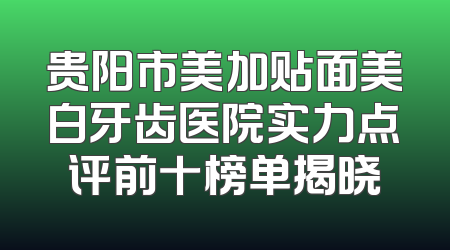 贵阳市美加贴面美白牙齿医院实力点评前十榜单揭晓