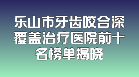 乐山市牙齿咬合深覆盖治疗医院前十名榜单揭晓