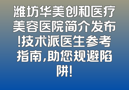 潍坊华美创和医疗美容医院简介发布！技术派医生参考指南，助您规避陷阱！