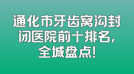 通化市牙齿窝沟封闭医院前十排名，全城盘点！