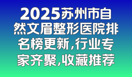 2025苏州市自然文眉整形医院排名榜更新，行业专家齐聚，收藏推荐