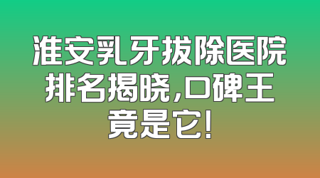 淮安乳牙拔除医院排名揭晓，口碑王竟是它！