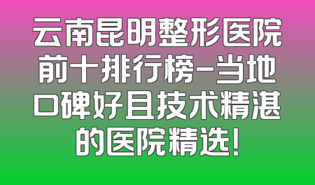 云南昆明整形医院前十排行榜-当地口碑好且技术精湛的医院精选！
