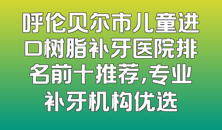 呼伦贝尔市儿童进口树脂补牙医院排名前十推荐，专业补牙机构优选