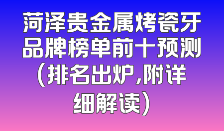 菏泽贵金属烤瓷牙品牌榜单前十预测（排名出炉，附详细解读）