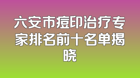 六安市痘印治疗专家排名前十名单揭晓