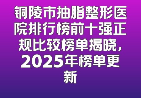 铜陵市抽脂整形医院排行榜前十强正规比较榜单揭晓，2025年榜单更新