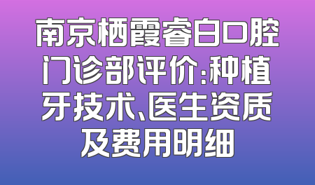 南京栖霞睿白口腔门诊部评价：种植牙技术、医生资质及费用明细