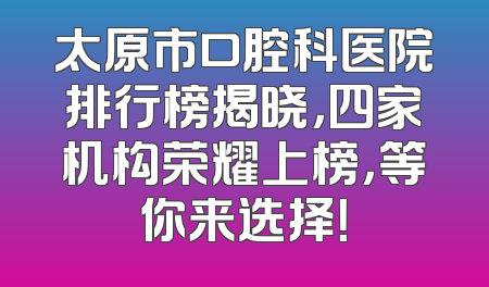 太原市口腔科医院排行榜揭晓，四家机构荣耀上榜，等你来选择！