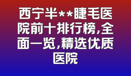 西宁半**睫毛医院前十排行榜，全面一览，精选优质医院