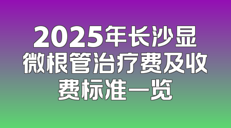 2025年长沙显微根管治疗费及收费标准一览