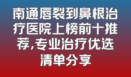 南通唇裂到鼻根治疗医院上榜前十推荐，专业治疗优选清单分享