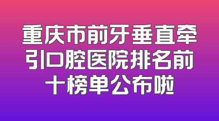 重庆市前牙垂直牵引口腔医院排名前十榜单公布啦