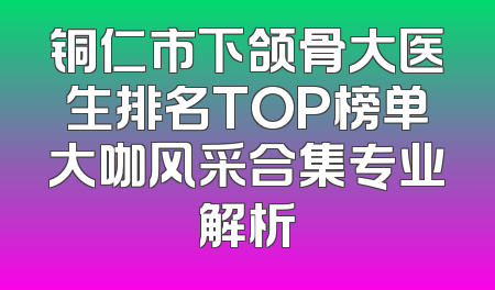 铜仁市下颌骨大医生排名TOP榜单大咖风采合集专业解析