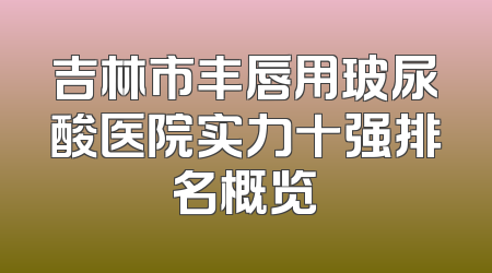 吉林市丰唇用玻尿酸医院实力十强排名概览