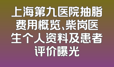 上海第九医院抽脂费用概览、柴岗医生个人资料及患者评价曝光