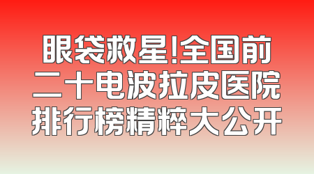 眼袋救星！全国前二十电波拉皮医院排行榜精粹大公开