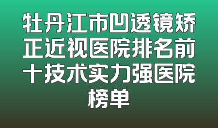 牡丹江市凹透镜矫正近视医院排名前十技术实力强医院榜单