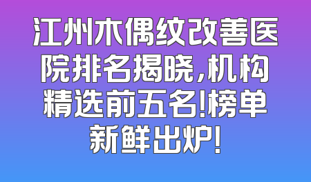 江州木偶纹改善医院排名揭晓，机构精选前五名！榜单新鲜出炉！