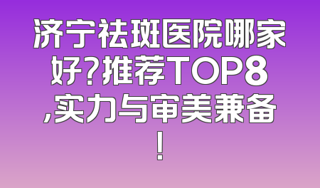 济宁祛斑医院哪家好？推荐TOP8，实力与审美兼备！