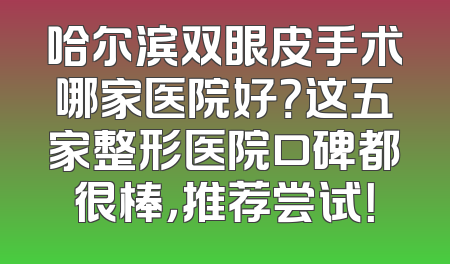哈尔滨双眼皮手术哪家医院好？这五家整形医院口碑都很棒，推荐尝试！