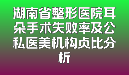 湖南省整形医院耳朵手术失败率及公私医美机构占比分析