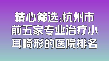 精心筛选：杭州市前五家专业治疗小耳畸形的医院排名