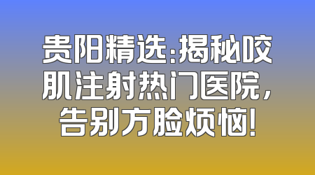 贵阳精选：揭秘咬肌注射热门医院，告别方脸烦恼！