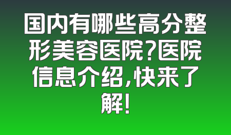 国内有哪些高分整形美容医院？医院信息介绍，快来了解！