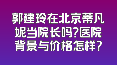 郭建玲在北京蒂凡妮当院长吗？医院背景与价格怎样？